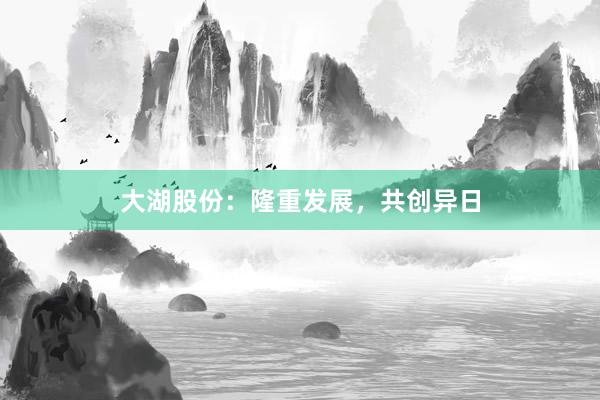 大湖股份：隆重发展，共创异日