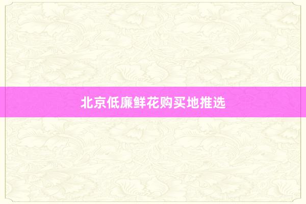 北京低廉鲜花购买地推选