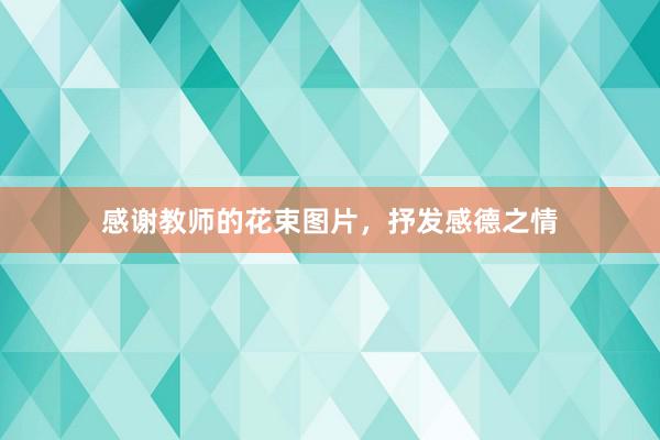 感谢教师的花束图片，抒发感德之情
